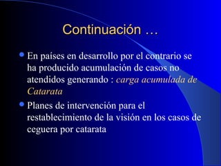 Continuación …Continuación …
En países en desarrollo por el contrario se
ha producido acumulación de casos no
atendidos generando : carga acumulada de
Catarata
Planes de intervención para el
restablecimiento de la visión en los casos de
ceguera por catarata
 