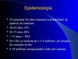 EpidemiologíaEpidemiología
 Al aumentar los años aumenta la posibilidad de
padecer de cataratas
 50-65 años 15%
 65-75 años 30%
 > 75 años > 50%
 En USA se realizan de 1-1.5 millones de cirugías
de cataratas al año
 5-10 millones incapacitados c/año por catarata
 