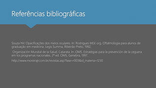Referências bibliográficas
Souza NV. Opacificações dos meios oculares. In: Rodrigues MLV, org. Oftalmologia para alunos de
graduação em medicina. Legis Summa, Ribeirão Preto, 1992.
Organización Mundial de la Salud. Catarata. In: OMS. Estratégias para la prevención de la ceguera
em los programas nacionales. 2ª ed. OMS, Genebra, 1997.
http://www.moreirajr.com.br/revistas.asp?fase=r003&id_materia=1230
 