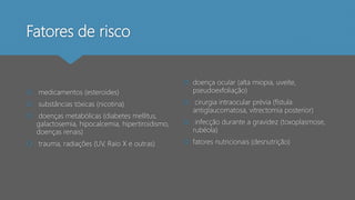 Fatores de risco
 medicamentos (esteroides)
 substâncias tóxicas (nicotina)
 doenças metabólicas (diabetes mellitus,
galactosemia, hipocalcemia, hipertiroidismo,
doenças renais)
 trauma, radiações (UV, Raio X e outras)
 doença ocular (alta miopia, uveíte,
pseudoexfoliação)
 cirurgia intraocular prévia (fístula
antiglaucomatosa, vitrectomia posterior)
 infecção durante a gravidez (toxoplasmose,
rubéola)
 fatores nutricionais (desnutrição)
 