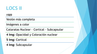 LOCS II
Vesión más completa
Imágenes a color
Cataratas Nuclear – Cortical – Subcapsular
4 Img: Opacidad y Coloración nuclear
5 Img: Cortical
4 Img: Subcapsular
1989
 