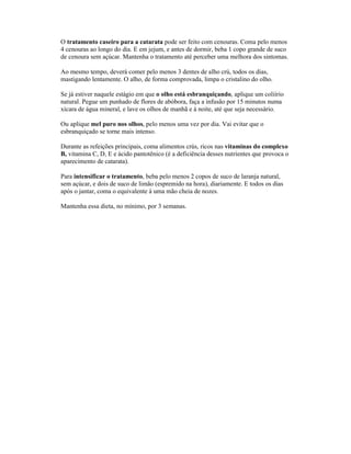 O tratamento caseiro para a catarata pode ser feito com cenouras. Coma pelo menos
4 cenouras ao longo do dia. E em jejum, e antes de dormir, beba 1 copo grande de suco
de cenoura sem açúcar. Mantenha o tratamento até perceber uma melhora dos sintomas.
Ao mesmo tempo, deverá comer pelo menos 3 dentes de alho crú, todos os dias,
mastigando lentamente. O alho, de forma comprovada, limpa o cristalino do olho.
Se já estiver naquele estágio em que o olho está esbranquiçando, aplique um coliírio
natural. Pegue um punhado de flores de abóbora, faça a infusão por 15 minutos numa
xícara de água mineral, e lave os olhos de manhã e à noite, até que seja necessário.
Ou aplique mel puro nos olhos, pelo menos uma vez por dia. Vai evitar que o
esbranquiçado se torne mais intenso.
Durante as refeições principais, coma alimentos crús, ricos nas vitaminas do complexo
B, vitamina C, D, E e ácido pantotênico (é a deficiência desses nutrientes que provoca o
aparecimento de catarata).
Para intensificar o tratamento, beba pelo menos 2 copos de suco de laranja natural,
sem açúcar, e dois de suco de limão (espremido na hora), diariamente. E todos os dias
após o jantar, coma o equivalente à uma mão cheia de nozes.
Mantenha essa dieta, no mínimo, por 3 semanas.
 