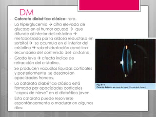 DM
- Catarata diabética clásica: rara.
- La hiperglucemia  cifra elevada de
glucosa en el humor acuoso  que
difunde al interior del cristalino 
metabolizada por la aldosa reductasa en
sorbitol  se acumula en el interior del
cristalino  sobrehidratación osmótica
secundaria del contenido del cristalino.
- Grado leve  afecta índice de
refracción del cristalino.
- Se producen vacuolas líquidas corticales
y posteriormente se desarrollan
opacidades francas.
- La catarata diabética clásica está
formada por opacidades corticales
“copos de nieve” en el diabético joven.
- Esta catarata puede resolverse
espontáneamente o madurar en algunos
días.
 