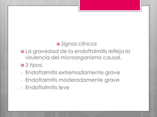 Signos clínicos
 La gravedad de la endoftalmitis refleja la
virulencia del microorganismo causal.
 3 tipos:
- Endoftalmitis extremadamente grave
- Endoftalmitis moderadamente grave
- Endoftalmitis leve
 
