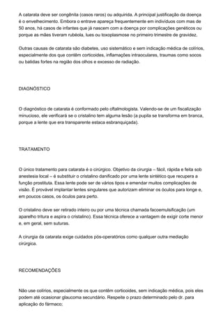 A catarata deve ser congênita (casos raros) ou adquirida. A principal justificação da doença
é o envelhecimento. Embora o entrave apareça frequentemente em indivíduos com mas de
50 anos, há casos de infantes que já nascem com a doença por complicações genéticos ou
porque as mães tiveram rubéola, lues ou toxoplasmose no primeiro trimestre de gravidez.
Outras causas de catarata são diabetes, uso sistemático e sem indicação médica de colírios,
especialmente dos que contêm corticoides, inflamações intraoculares, traumas como socos
ou batidas fortes na região dos olhos e excesso de radiação.
DIAGNÓSTICO
O diagnóstico de catarata é conformado pelo oftalmologista. Valendo-se de um fiscalização
minucioso, ele verificará se o cristalino tem alguma lesão (a pupila se transforma em branca,
porque a lente que era transparente estaca esbranquiçada).
TRATAMENTO
O único tratamento para catarata é o cirúrgico. Objetivo da cirurgia – fácil, rápida e feita sob
anestesia local – é substituir o cristalino danificado por uma lente sintético que recupera a
função prostituta. Essa lente pode ser de vários tipos e emendar muitos complicações de
visão. É provável implantar lentes singulares que autorizam eliminar os óculos para longe e,
em poucos casos, os óculos para perto.
O cristalino deve ser retirado inteiro ou por uma técnica chamada facoemulsificação (um
aparelho tritura e aspira o cristalino). Essa técnica oferece a vantagem de exigir corte menor
e, em geral, sem suturas.
A cirurgia da catarata exige cuidados pós-operatórios como qualquer outra mediação
cirúrgica.
RECOMENDAÇÕES
Não use colírios, especialmente os que contêm corticoides, sem indicação médica, pois eles
podem até ocasionar glaucoma secundário. Respeite o prazo determinado pelo dr. para
aplicação do fármaco;
 