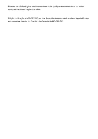 Procure um oftalmologista imediatamente se notar qualquer escandescência ou sofrer
qualquer trauma na região dos olhos.
Edição publicação em 09/09/2015 por dra. Amaryllis Avakian, médica oftalmologista técnico
em catarata e director do Domínio de Catarata do HC-FMUSP.
 