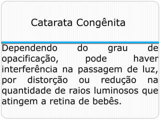 Catarata Congênita
Dependendo do grau de
opacificação, pode haver
interferência na passagem de luz,
por distorção ou redução na
quantidade de raios luminosos que
atingem a retina de bebês.
 