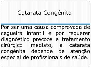 Catarata Congênita
Por ser uma causa comprovada de
cegueira infantil e por requerer
diagnóstico precoce e tratamento
cirúrgico imediato, a catarata
congênita depende de atenção
especial de profissionais de saúde.
 