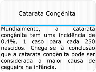 Catarata Congênita
Mundialmente, a catarata
congênita tem uma incidência de
0,4%, 1 caso para cada 250
nascidos. Chega-se à conclusão
que a catarata congênita pode ser
considerada a maior causa de
cegueira na infância.
 