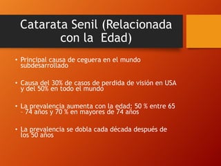 Catarata Senil (Relacionada
con la Edad)
• Principal causa de ceguera en el mundo
subdesarrollado
• Causa del 30% de casos de perdida de visión en USA
y del 50% en todo el mundo
• La prevalencia aumenta con la edad: 50 % entre 65
– 74 años y 70 % en mayores de 74 años
• La prevalencia se dobla cada década después de
los 50 años
 
