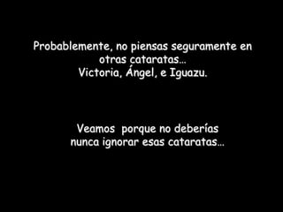 Probablemente, no piensas seguramente en
            otras cataratas…
        Victoria, Ángel, e Iguazu.




       Veamos porque no deberías
      nunca ignorar esas cataratas…
 