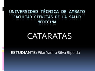 UNIVERSIDAD TÉCNICA DE AMBATO
 FACULTAD CIENCIAS DE LA SALUD
           MEDICINA


        CATARATAS
ESTUDIANTE: Pilar Yadira Silva Ripalda
 