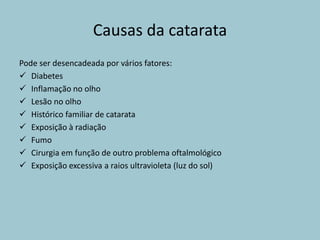 Causas da catarata
Pode ser desencadeada por vários fatores:
 Diabetes
 Inflamação no olho
 Lesão no olho
 Histórico familiar de catarata
 Exposição à radiação
 Fumo
 Cirurgia em função de outro problema oftalmológico
 Exposição excessiva a raios ultravioleta (luz do sol)
 