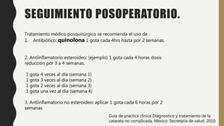 SEGUIMIENTO POSOPERATORIO.
Tratamiento médico posquirúrgico se recomienda el uso de :
1. Antibiótico: quinolona 1 gota cada 4hrs hasta por 2 semanas.
2. Antiinflamatorio esteroideo: (ejemplo) 1 gota cada 4 horas dosis
reducción por 3 a 4 semanas.
1 gota 4 veces al día (semana 1)
1 gota 3 veces al día (semana 2)
1 gota 2 veces al día (semana 3)
1 gota una vez al día (semana 4)
3. Antiinflamatorio no esteroideo: aplicar 1 gota cada 6 horas por 2
semanas
Guía de practica clínica Diagnostico y tratamiento de la
catarata no complicada, México: Secretaria de salud. 2010.
 