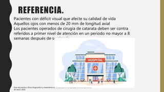 REFERENCIA.
Pacientes con déficit visual que afecte su calidad de vida
Aquellos ojos con menos de 20 mm de longitud axial
Los pacientes operados de cirugía de catarata deben ser contra
referidos a primer nivel de atención en un periodo no mayor a 8
semanas después de su cirugía.
Guía de practica clínica Diagnostico y tratamiento de la catarata no complicada, México: Secretaria
de salud. 2010.
 