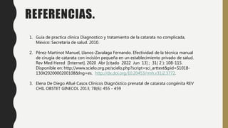 REFERENCIAS.
1. Guía de practica clínica Diagnostico y tratamiento de la catarata no complicada,
México: Secretaria de salud. 2010.
2. Pérez-Martinot Manuel, Llanos-Zavalaga Fernando. Efectividad de la técnica manual
de cirugía de catarata con incisión pequeña en un establecimiento privado de salud.
Rev Med Hered [Internet]. 2020 Abr [citado 2022 Jun 13] ; 31( 2 ): 108-115.
Disponible en: http://www.scielo.org.pe/scielo.php?script=sci_arttext&pid=S1018-
130X2020000200108&lng=es. http://dx.doi.org/10.20453/rmh.v31i2.3772.
3. Elena De Diego Allué Casos Clínicos Diagnóstico prenatal de catarata congénita REV
CHIL OBSTET GINECOL 2013; 78(6): 455 - 459
 