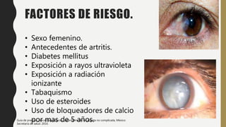 FACTORES DE RIESGO.
• Sexo femenino.
• Antecedentes de artritis.
• Diabetes mellitus
• Exposición a rayos ultravioleta
• Exposición a radiación
ionizante
• Tabaquismo
• Uso de esteroides
• Uso de bloqueadores de calcio
por mas de 5 años.
Guía de practica clínica Diagnostico y tratamiento de la catarata no complicada, México:
Secretaria de salud. 2010.
 