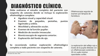 DIAGNÓSTICO CLÍNICO.
Oftalmoscopia seguida de
examen por lámpara de
hendidura
La exploración del reflejo rojo a
través de la pupila dilatada con
un oftalmoscopio sostenido a
30 cm suele mostrar
opacidades sutiles.
Guía de practica clínica Diagnostico y tratamiento de la catarata no complicada, México:
Secretaria de salud. 2010.
 