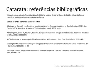 Catarata: referências bibliográficas Fonte: www.bancodesaude.com.br Este guia sobre catarata foi produzido pelo Editorial Médico do portal Banco de Saúde, utilizando fontes científicas nacionais e internacionais de confiança. Dentre as fontes científicas utilizadas estão: Cataract in the adult eye. Preferred practice pattern. In: American Academy of Ophthalmology (AAO). San Francisco (CA): American Academy of Ophthalmology (AAO); 2006. p. 69. Snellingen T, Evans JR, Ravilla T, Foster A. Surgical interventions for age-related cataract. Cochrane Database Syst Rev 2002;2:CD001323. D’Ambrosio FA Jr. Assessing disability in the patient with cataracts. Curr Opin Ophthalmol. 1999;0:42-5. Congdon NG. Prevention strategies for age related cataract: present limitations and future possibilities. Br J Ophthalmol 2001;85:516-20. Long V, Chen S. Surgical interventions for bilateral congenital cataract. Cochrane. Database Syst Rev 2001;3:CD003171. 