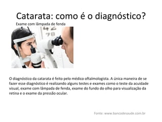Catarata: como é o diagnóstico? Fonte: www.bancodesaude.com.br Exame com lâmpada de fenda O diagnóstico da catarata é feito pelo médico oftalmologista. A única maneira de se fazer esse diagnóstico é realizando alguns testes e exames como o teste da acuidade visual, exame com lâmpada de fenda, exame do fundo do olho para visualização da retina e o exame da pressão ocular. 
