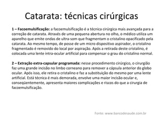 Catarata: técnicas cirúrgicas Fonte: www.bancodesaude.com.br 1 – Facoemulsificação:  a facoemulsificação é a técnica cirúrgica mais avançada para a correção de catarata. Através de uma pequena abertura no olho, o médico utiliza um aparelho que emite ondas de ultra-som que fragmentam o cristalino opacificado pela catarata. Ao mesmo tempo, de posse de um micro dispositivo aspirador, o cristalino fragmentado é removido do local por aspiração. Após a retirada deste cristalino, é colocada uma lente intra-ocular artificial para compensar o grau do cristalino normal. 2 – Extração extra-capsular programada:  nesse procedimento cirúrgico, o cirurgião faz uma grande incisão no limbo corneano para remover a cápsula anterior do globo ocular. Após isso, ele retira o cristalino e faz a substituição do mesmo por uma lente artificial. Está técnica é mais demorada, envolve uma maior incisão ocular e, conseqüentemente, apresenta maiores complicações e riscos do que a cirurgia de facoemulsificação. 