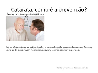 Catarata: como é a prevenção? Fonte: www.bancodesaude.com.br Exames de rotina a partir dos 65 anos Exame oftalmológico de rotina é a chave para a detecção precoce da catarata. Pessoas acima de 65 anos devem fazer exame ocular pelo menos uma vez por ano. 