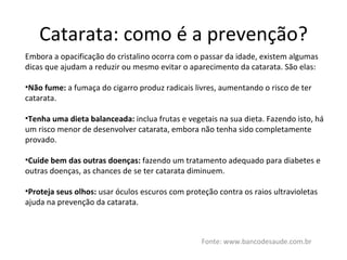 Catarata: como é a prevenção? Fonte: www.bancodesaude.com.br Embora a opacificação do cristalino ocorra com o passar da idade, existem algumas dicas que ajudam a reduzir ou mesmo evitar o aparecimento da catarata. São elas: Não fume:  a fumaça do cigarro produz radicais livres, aumentando o risco de ter catarata. Tenha uma dieta balanceada:  inclua frutas e vegetais na sua dieta. Fazendo isto, há um risco menor de desenvolver catarata, embora não tenha sido completamente provado. Cuide bem das outras doenças:  fazendo um tratamento adequado para diabetes e outras doenças, as chances de se ter catarata diminuem. Proteja seus olhos:  usar óculos escuros com proteção contra os raios ultravioletas ajuda na prevenção da catarata. 