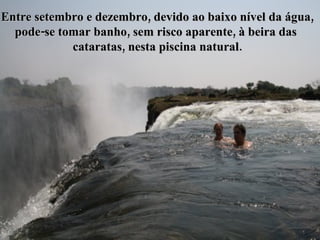 Entre setembro e dezembro, devido ao baixo nível da água, pode-se tomar banho, sem risco aparente, à beira das  cataratas, nesta piscina natural. 