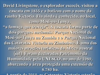 David Livingstone, o explorador escocês, visitou a cascata em 1855 e a batizou com o nome da raínha Victoria. Ela ainda é conhecida, no local, como Mosi-oa-Tunya,  “ a fumaça que troveja”. A cascata forma parte de dois parques nacionais: Parque Nacional de Mosi-ao-Tunya   na Zambia e o Parque Nacional das Cataratas Victoria no Zimbabwe. É uma das maiores atrações turísticas da África austral (sul). Foram declaradas Patrimonio da Humanidade pela UNESCO, no ano de 1989,  abarcando a área protegida uma extensão de 8.780 ha. A partir de 2010, as Cataratas Victoria estarão integradas dentro da Área de Conservação  Kavango-Zambeze.  
