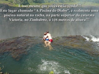 o É isso mesmo que vocês estão vendo!!! Este lugar chamado “A Piscina do Diabo”, é realmente uma  piscina natural na rocha, na parte superior da catarata  Victoria, no Zimbabwe, a 108 metros de altura!!!  