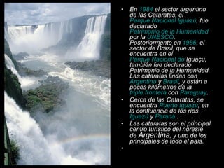 En  1984  el sector argentino de las Cataratas, el  Parque Nacional Iguazú , fue declarado  Patrimonio de la Humanidad  por la  UNESCO . Posteriormente en  1986 , el sector de Brasil, que se encuentra en el  Parque Nacional do  Iguaçu , también fue declarado Patrimonio de la Humanidad. Las cataratas lindan con  Argentina  y  Brasil , y están a pocos kilómetros de la  triple frontera  con  Paraguay . Cerca de las Cataratas, se encuentra  Puerto Iguazú , en la confluencia de los ríos  Iguazú  y  Paraná  . Las cataratas son el principal centro turístico del noreste de  Argentina , y uno de los principales de todo el país. 