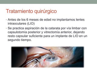 Tratamiento quirúrgico
• Antes de los 6 meses de edad no implantamos lentes
intraoculares (LIO)
• Se practica aspiración de la catarata por vía limbar con
capsulotomía posterior y vitrectomía anterior, dejando
resto capsular suficiente para un implante de LIO en un
segundo tiempo.
 