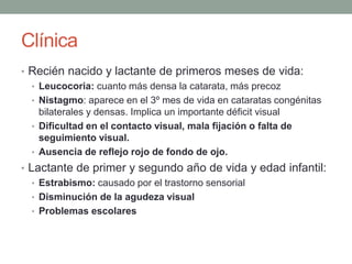 Clínica
• Recién nacido y lactante de primeros meses de vida:
• Leucocoria: cuanto más densa la catarata, más precoz
• Nistagmo: aparece en el 3º mes de vida en cataratas congénitas
bilaterales y densas. Implica un importante déficit visual
• Dificultad en el contacto visual, mala fijación o falta de
seguimiento visual.
• Ausencia de reflejo rojo de fondo de ojo.
• Lactante de primer y segundo año de vida y edad infantil:
• Estrabismo: causado por el trastorno sensorial
• Disminución de la agudeza visual
• Problemas escolares
 