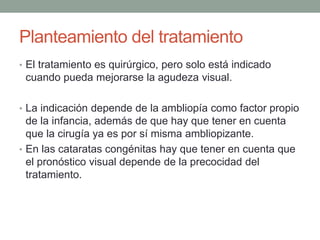 Planteamiento del tratamiento
• El tratamiento es quirúrgico, pero solo está indicado
cuando pueda mejorarse la agudeza visual.
• La indicación depende de la ambliopía como factor propio
de la infancia, además de que hay que tener en cuenta
que la cirugía ya es por sí misma ambliopizante.
• En las cataratas congénitas hay que tener en cuenta que
el pronóstico visual depende de la precocidad del
tratamiento.
 