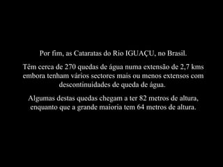 Por fim, as Cataratas do Rio IGUAÇU, no Brasil. Têm cerca de 270 quedas de água numa extensão de 2,7 kms embora tenham vários sectores mais ou menos extensos com descontinuidades de queda de água.  Algumas destas quedas chegam a ter 82 metros de altura, enquanto que a grande maioria tem 64 metros de altura. 