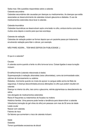 Saiba mas: Oito questões respondidas sobre a catarata
Catarata secundária
Cataratas secundárias são causadas por doenças ou medicamentos. As doenças que estão
associadas ao desenvolvimento de cataratas incluem glaucoma e diabetes. O uso de
medicamentos esteroides deve levar à catarata .
Catarata traumática
Cataratas traumáticas se desenvolvem após uma lesão no olho, embora tenha como levar
muitos anos depois o evento para que isso aconteça.
Catarata de radiação
Cataratas de radiação podem se formar depois que um paciente passa por tratamento
envolvendo radiação para lidar o câncer, por exemplo.
NÃO PARE AGORA... TEM MAIS DEPOIS DA PUBLICIDADE ;)
O que é a catarata?
Causas
A catarata ocorre quando a lente no olho torna-se turva. Coisas ligadas à essa turvação
incluem:
Envelhecimento (catarata relacionada à idade)
Superexposição à radiação ultravioleta (raios ultravioletas), como da luminosidade solar,
cabines de bronzeamento ou solários
Diabetes, mormente quando os níveis de açúcar no sangue estão acima da filete de
segurança. A doença descontrolada provoca alterações no olho que podem resultar em
catarata
Doença no interior do olho, tais como o glaucoma, retinite pigmentosa ou descolamento da
retina
Uso alongado de medicamentos esteroides
Raios-X frequentes ou tratamentos de focados na moleira
Histórico familiar. Uma persona pode herdar a tendência para desenvolver a catarata
Vitrectomia (remoção do gel vítreo do olho) em pessoas com mas de 50 anos de idade
Lesão ocular
Nascer com catarata.
Fatores de risco
Os fatores que aumentam o risco de catarata incluem:
Idade
Diabetes
Tomar quantidades excessivas de álcool
 