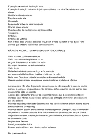 Exposição excessiva à iluminação solar
Exposição à radiação ionizante, do jeito que a utilizada nos raios X e radioterapia para
câncer
História familiar de catarata
Pressão arterial alta
Obesidade
Lesão ocular prévia ou escandescência
Cirurgia ocular anterior
Uso distendido de medicamentos corticosteroides
Tabagismo.
Sintomas
Sintomas de Catarata
Nem todas e cada uma das cataratas prejudicam a visão ou afetam a vida diária. Para
aquelas que o fazem, os sintomas comuns incluem:
NÃO PARE AGORA... TEM MAIS DEPOIS DA PUBLICIDADE ;)
Visão nublada, confusa ou nebulosa
Visão com brilho de lâmpadas ou do sol
de guiar à noite devido ao brilho dos faróis
Mudanças frequentes na récipe de óculos
Visão dupla
Melhoria da visão de perto que, logo após, resta pior
em fazer as atividades diárias devido a obstáculos de visão.
Saiba mas: Cirurgia de catarata tem restauração quase imediata
Os pais precisam prestar atenção para sinais de catarata em bebês e infantes:
A criança deve não olhar diretamente para um ponto ou não responder a caras ou objetos
grandes e coloridos. Uma gaiato que não consegue achar pequenos objetos quando está
engatinhando pode ter catarata
A gaiato pode apresentar proteger os seus olhos mais do que o esperado quando sob
claridade solar intensa. Isso acontece por causa do cintilação refletido nos olhos causado
por uma catarata
Os olhos da garoto podem estar desalinhado e não se concentrarem em um mesmo detalhe
simultaneamente (estrabismo)
Os olhos lesados podem ter movimentos errantes repetitivos (nistagmo). Isso usualmente é
um prenúncio tardio de cataratas. Este sintoma deve não se desenvolver até que o bebê
atinja diversos meses. A remoção da catarata, possívelmente, não vai atenuar toda a perda
de visão nesse ponto.
Diagnóstico e Exames
Investigando ajuda médica
Procure ajuda médica o mas rápido possível se houver:
Dor grave nos olhos
 