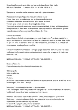 Uma alteração repentina na visão, como a perda da visão ou visão dupla.
NÃO PARE AGORA... TEM MAIS DEPOIS DA PUBLICIDADE ;)
Marque uma consulta médica para conversar sobre catarata se você:
Precisa de mudanças frequentes na sua receita de óculos
Possui visão turva ou visão dupla, que se desenvolve lentamente
Está tendo um entrave para ver durante o dia devido do brilho
Têm em guiar à noite em razão de cintilação dos faróis
Têm obstáculos de visão que estão afetando sua capacidade de fazer atividades diárias.
Para pacientes na meia idade ou mas velhos, é essencial discutir com o médico quantas
vezes é necessário fazer exames oftalmológicos de rotina.
Conduta expectante
A conduta expectante é uma abordagem de aguardar para ver. A conduta expectante é
segura e adequada na maior parte dos casos de catarata em adultos. Se você notar sinais
de que seu bebê ou a criança deve não estar vendo muito, consulte o dr.. A catarata em
guris deve ser enredo de forma imediata.
Fale com um oftalmologista sobre a cirurgia apagar a catarata. Na maior parte dos casos,
você deve resolver se almeja ou precisa de cirurgia para evitar uma perda de visão mas
grave no porvir.
NÃO PARE AGORA... TEM MAIS DEPOIS DA PUBLICIDADE ;)
Na consulta médica
Especialistas que podem diagnosticar catarata são:
Oftalmologista
Médico da família
Geriatra
Pediatra.
Ainda que numerosas especialidades médicas serem capazes de detectar a catarata, só um
oftalmologista pode olhar a doença.
Saiba mais: 11 atitudes que facilitam a consulta médica
Estar prestes para a consulta pode facilitar o diagnóstico e aprimorar o tempo. Dessa forma,
você já pode chegar à consulta com algumas informações:
Uma lista com todos e cada um dos sintomas e há quanto tempo eles apareceram
Histórico dr., incluindo outras condições que o paciente tenha e medicamentos ou
suplementos que ele tome com regularidade
Se possível, peça para uma persona te escoltar.
NÃO PARE AGORA... TEM MAIS DEPOIS DA PUBLICIDADE ;)
 
