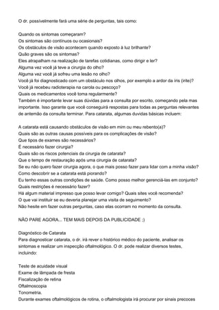 O dr. possívelmente fará uma série de perguntas, tais como:
Quando os sintomas começaram?
Os sintomas são contínuos ou ocasionais?
Os obstáculos de visão acontecem quando exposto à luz brilhante?
Quão graves são os sintomas?
Eles atrapalham na realização de tarefas cotidianas, como dirigir e ler?
Alguma vez você já teve a cirurgia do olho?
Alguma vez você já sofreu uma lesão no olho?
Você já foi diagnosticado com um obstáculo nos olhos, por exemplo a ardor da íris (irite)?
Você já recebeu radioterapia na carola ou pescoço?
Quais os medicamentos você toma regularmente?
Também é importante levar suas dúvidas para a consulta por escrito, começando pela mas
importante. Isso garante que você conseguirá respostas para todas as perguntas relevantes
de antemão da consulta terminar. Para catarata, algumas duvidas básicas incluem:
A catarata está causando obstáculos de visão em mim ou meu rebento(a)?
Quais são as outras causas possíveis para os complicações de visão?
Que tipos de exames são necessários?
É necessário fazer cirurgia?
Quais são os riscos potenciais da cirurgia de catarata?
Que o tempo de restauração após uma cirurgia de catarata?
Se eu não quero fazer cirurgia agora, o que mais posso fazer para lidar com a minha visão?
Como descobrir se a catarata está piorando?
Eu tenho essas outras condições de saúde. Como posso melhor gerenciá-las em conjunto?
Quais restrições é necessário fazer?
Há algum material impresso que posso levar comigo? Quais sites você recomenda?
O que vai instituir se eu deveria planejar uma visita de seguimento?
Não hesite em fazer outras perguntas, caso elas ocorram no momento da consulta.
NÃO PARE AGORA... TEM MAIS DEPOIS DA PUBLICIDADE ;)
Diagnóstico de Catarata
Para diagnosticar catarata, o dr. irá rever o histórico médico do paciente, analisar os
sintomas e realizar um inspecção oftalmológico. O dr. pode realizar diversos testes,
incluindo:
Teste de acuidade visual
Exame de lâmpada de fresta
Fiscalização de retina
Oftalmoscopia
Tonometria.
Durante exames oftalmológicos de rotina, o oftalmologista irá procurar por sinais precoces
 