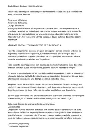 de obstáculos de visão, incluindo catarata.
Testar o seu rebento para a catarata pode ser necessário se você acha que seu fruto está
tendo um entrave de visão.
Tratamento e Cuidados
Tratamento de Catarata
Cirurgia de catarata
A cirurgia é o único método eficaz para lidar a perda de visão causada pela catarata. A
cirurgia de catarata é um procedimento comum que envolve a remoção da lente turva do
olho. A lente deve ser substituída por uma lente sintético, chamada implante de lente
intraocular (LIO). Por vezes, uma LIO não é usada, e óculos ou lentes de contato podem
indemnizar.
NÃO PARE AGORA... TEM MAIS DEPOIS DA PUBLICIDADE ;)
Hoje não se espera mais a doença progredir para operar - com os primeiros sintomas e o
diagnóstico extemporâneo, o paciente já pode ser arrumado para a cirurgia. Isso é
importante para evitar o progresso da doença para complicações permanentes, além de
sustentar a qualidade para toda a vida do paciente.
Nada obstante, algumas pessoas com catarata se dão muito muito com a ajuda de óculos,
lentes de contato e outros auxílios visuais, podendo optar por não fazer a cirurgia.
Por vezes, uma catarata precisa ser removida devido a outra doença dos olhos, tais como a
retinopatia diabética ou DMRI. Em alguns casos, a catarata tem de ser removida para que o
oftalmologista possa cuidar uma doença que esteja afetando a retina.
As opções para o tratamento da catarata em pequenos dependem de como a doença está
interferindo com o desenvolvimento da visão normal. A premência da cirurgia para um adulto
depende do grau de perda de visão e se ela afeta a qualidade de vida do paciente.
Só você pode deliberar se uma catarata está afetando sua visão e sua vida o suficiente para
fazer uma cirurgia. Você deve determinar que a cirurgia não é a melhor opção.
Saiba mais: Cirurgia de catarata: entenda como funciona
Medicamentos
Um pequeno número de adultos e crianças com catarata deve se beneficiar por um curto
temporada de colírios que ampliam (dilatam) da pupila. Essas gotas oculares aumentam a
quantidade de luz que entra no olho. Eles são por vezes usados para ajudar a prevenir a
perda de visão em crianças bastante jovens que precisam aguardar para fazer a cirurgia.
Convivendo (prognóstico)
Convivendo/ Prognóstico
 