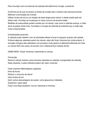 Para mourejar com os sintomas da catarata até determinar cirurgia, é possível:
Confirmar-se de que os óculos ou lentes de contato são a receita mais precisa provável
Melhorar a iluminação da vivenda
Utilizar óculos de sol ou um chapéu de abas largas para reduzir o clarão azado pelo sol
Saiba mais: Conheça as mudanças no corpo comuns da terceira idade
Medidas de autocuidado podem auxiliar por um tempo, mas como a catarata avança, a visão
deve se gastar ainda mais. Considere a cirurgia de catarata de antemão que a visão seja
muito comprometida.
Complicações possíveis
A catarata pode interferir com as atividades diárias e levar à cegueira quando não tratada.
Embora algumas cataratas parem de crescer, elas não ficam menores por conta própria. A
remoção cirúrgica das cataratas é um processo muito geral e é altamente eficiente em mais
ou menos 90% dos casos, de acordo com o National Eye Institute (EUA).
SAIBA MAIS: Terçol: sintomas, tratamentos e causas
Prevenção
Nenhum estudo mostrou como prevenir cataratas ou retardar a progressão da catarata.
Nada obstante, muitas métodos podem ser úteis, incluindo:
Fazer exames oftalmológicos regulares
Pare de fumar
Reduzir o consumo de álcool
Usar óculos de sol
Gerir outros desvantagens de saúde, como glaucoma e diabetes
Sustentar o peso ideal
Fazer uma dieta saudável, rica em vitaminas e minerais.
 