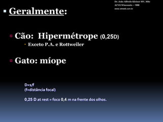 Dr. João Alfredo Kleiner MV, MScACVO Wisconsin – 1998www.vetweb.com.brGeralmente:Cão:  Hipermétrope(0,25D)Exceto P.A. e RottweilerGato: míopeD=1/f (f=distância focal)0,25 Datrest = foco 0,4 m na frente dos olhos.