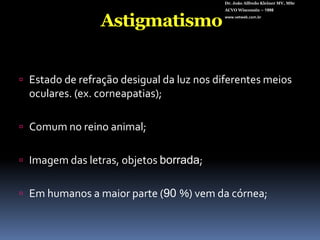 Dr. João Alfredo Kleiner MV, MScACVO Wisconsin – 1998www.vetweb.com.brAstigmatismoEstado de refração desigual da luz nos diferentes meios oculares. (ex. corneapatias);Comum no reino animal;Imagem das letras, objetos borrada;Em humanos a maior parte (90 %) vem da córnea;