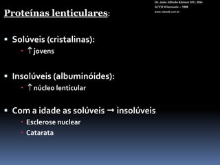 Dr. João Alfredo Kleiner MV, MScACVO Wisconsin – 1998www.vetweb.com.brProteínas lenticulares:Solúveis (cristalinas):    jovensInsolúveis (albuminóides):  núcleo lenticular Com a idade as solúveis  insolúveisEsclerose nuclear Catarata