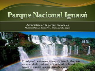 Administración de parque nacionales
      Alumno: Damián Posik Prof.: María Zavalía Lagos




.

    El río Iguazú tiene sus nacientes en la Serra do Mar y tras
    un recorrido de 1320 km desemboca en el río Paraná
    Iguazú en Guaraní significa “Aguas Grandes”
 