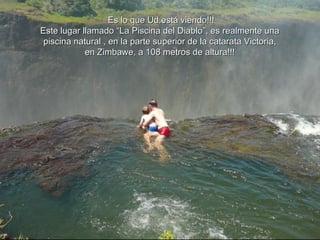 o Es lo que Ud.está viendo!!! Este lugar llamado “La Piscina del Diablo”, es realmente una  piscina natural , en la parte superior de la catarata Victoria,  en Zimbawe, a 108 metros de altura!!!  