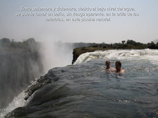 Entre setiembre y diciembre, debido al bajo nivel del agua, se puede tomar un baño, sin riesgo aparente, en la orilla de las  cataratas, en esta piscina natural. 