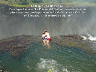 o Es lo que Ud.está viendo!!! Este lugar llamado “La Piscina del Diablo”, es realmente una  piscina natural , en la parte superior de la catarata Victoria,  en Zimbawe, a 108 metros de altura!!!  