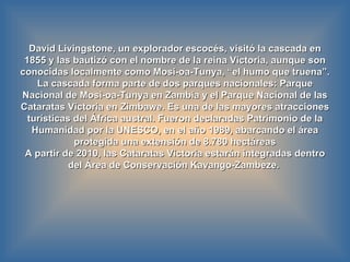 David Livingstone, un explorador escocés, visitó la cascada en 1855 y las bautizó con el nombre de la reina Victoria, aunque son conocidas localmente como Mosi-oa-Tunya, “el humo que truena”. La cascada forma parte de dos parques nacionales: Parque Nacional de Mosi-oa-Tunya   en Zambia y el Parque Nacional de las Cataratas Victoria en Zimbawe. Es una de las mayores atracciones turísticas del África austral. Fueron declaradas Patrimonio de la Humanidad por la UNESCO, en el año 1989, abarcando el área protegida una extensión de 8.780 hectáreas A partir de 2010, las Cataratas Victoria estarán integradas dentro del Área de Conservación Kavango-Zambeze.  