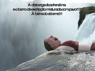 A descarga de adrenalina  e o berro de excitação misturada com pavor!!! À beira do abismo!!! 